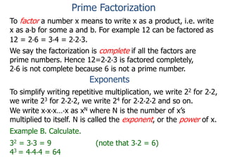 To factor a number x means to write x as a product, i.e. write
x as a*b for some a and b. For example 12 can be factored as
12 = 2*6 = 3*4 = 2*2*3.
We say the factorization is complete if all the factors are
prime numbers. Hence 12=2*2*3 is factored completely,
2*6 is not complete because 6 is not a prime number.
Exponents
To simplify writing repetitive multiplication, we write 22 for 2*2,
we write 23 for 2*2*2, we write 24 for 2*2*2*2 and so on.
Example B. Calculate.
32 = 3*3 = 9 (note that 3*2 = 6)
43 = 4*4*4 = 64
We write x*x*x…*x as xN where N is the number of x’s
multiplied to itself. N is called the exponent, or the power of x.
Prime Factorization
 