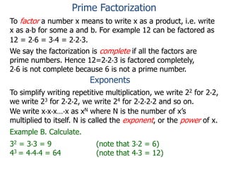 To factor a number x means to write x as a product, i.e. write
x as a*b for some a and b. For example 12 can be factored as
12 = 2*6 = 3*4 = 2*2*3.
We say the factorization is complete if all the factors are
prime numbers. Hence 12=2*2*3 is factored completely,
2*6 is not complete because 6 is not a prime number.
Exponents
To simplify writing repetitive multiplication, we write 22 for 2*2,
we write 23 for 2*2*2, we write 24 for 2*2*2*2 and so on.
Example B. Calculate.
32 = 3*3 = 9 (note that 3*2 = 6)
43 = 4*4*4 = 64 (note that 4*3 = 12)
We write x*x*x…*x as xN where N is the number of x’s
multiplied to itself. N is called the exponent, or the power of x.
Prime Factorization
 