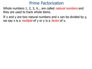Whole numbers 1, 2, 3, 4,.. are called natural numbers and
they are used to track whole items.
If x and y are two natural numbers and x can be divided by y,
we say x is a multiple of y or y is a factor of x.
Prime Factorization
 