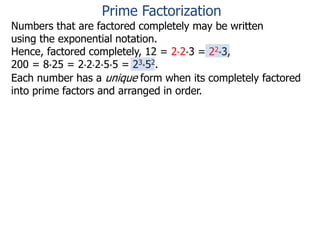 Numbers that are factored completely may be written
using the exponential notation.
Hence, factored completely, 12 = 2*2*3 = 22*3,
200 = 8*25 = 2*2*2*5*5 = 23*52.
Each number has a unique form when its completely factored
into prime factors and arranged in order.
Prime Factorization
 