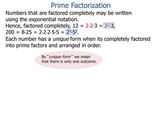 Numbers that are factored completely may be written
using the exponential notation.
Hence, factored completely, 12 = 2*2*3 = 22*3,
200 = 8*25 = 2*2*2*5*5 = 23*52.
Each number has a unique form when its completely factored
into prime factors and arranged in order.
By “unique form” we mean
that there is only one outcome.
Prime Factorization
 