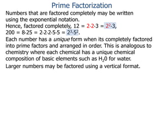 Numbers that are factored completely may be written
using the exponential notation.
Hence, factored completely, 12 = 2*2*3 = 22*3,
200 = 8*25 = 2*2*2*5*5 = 23*52.
Each number has a unique form when its completely factored
into prime factors and arranged in order. This is analogous to
chemistry where each chemical has a unique chemical
composition of basic elements such as H20 for water.
Larger numbers may be factored using a vertical format.
Prime Factorization
 