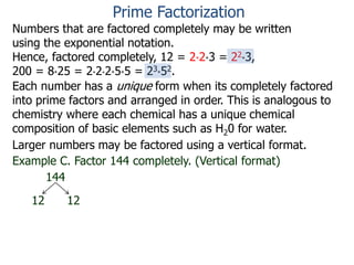 Numbers that are factored completely may be written
using the exponential notation.
Hence, factored completely, 12 = 2*2*3 = 22*3,
200 = 8*25 = 2*2*2*5*5 = 23*52.
Each number has a unique form when its completely factored
into prime factors and arranged in order. This is analogous to
chemistry where each chemical has a unique chemical
composition of basic elements such as H20 for water.
Larger numbers may be factored using a vertical format.
Example C. Factor 144 completely. (Vertical format)
144
12 12
Prime Factorization
 