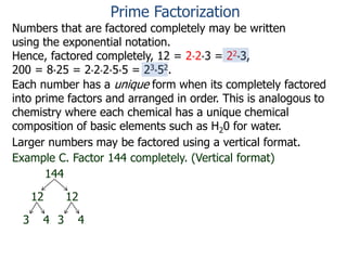 Numbers that are factored completely may be written
using the exponential notation.
Hence, factored completely, 12 = 2*2*3 = 22*3,
200 = 8*25 = 2*2*2*5*5 = 23*52.
Each number has a unique form when its completely factored
into prime factors and arranged in order. This is analogous to
chemistry where each chemical has a unique chemical
composition of basic elements such as H20 for water.
Larger numbers may be factored using a vertical format.
Example C. Factor 144 completely. (Vertical format)
144
12 12
3 4 3 4
Prime Factorization
 