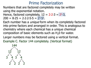 Numbers that are factored completely may be written
using the exponential notation.
Hence, factored completely, 12 = 2*2*3 = 22*3,
200 = 8*25 = 2*2*2*5*5 = 23*52.
Each number has a unique form when its completely factored
into prime factors and arranged in order. This is analogous to
chemistry where each chemical has a unique chemical
composition of basic elements such as H20 for water.
Larger numbers may be factored using a vertical format.
Example C. Factor 144 completely. (Vertical format)
144
12 12
3 4 3 4
2 22 2
Prime Factorization
 