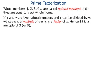 Whole numbers 1, 2, 3, 4,.. are called natural numbers and
they are used to track whole items.
If x and y are two natural numbers and x can be divided by y,
we say x is a multiple of y or y is a factor of x. Hence 15 is a
multiple of 3 (or 5),
Prime Factorization
 