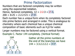 Numbers that are factored completely may be written
using the exponential notation.
Hence, factored completely, 12 = 2*2*3 = 22*3,
200 = 8*25 = 2*2*2*5*5 = 23*52.
Each number has a unique form when its completely factored
into prime factors and arranged in order. This is analogous to
chemistry where each chemical has a unique chemical
composition of basic elements such as H20 for water.
Larger numbers may be factored using a vertical format.
Example C. Factor 144 completely. (Vertical format)
144
12 12
3 4 3 4
2 22 2
Gather all the prime numbers at
the end of the branches we have
144 = 3*3*2*2*2*2 = 3224.
Prime Factorization
 