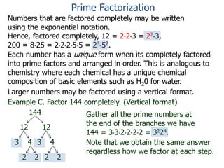 Numbers that are factored completely may be written
using the exponential notation.
Hence, factored completely, 12 = 2*2*3 = 22*3,
200 = 8*25 = 2*2*2*5*5 = 23*52.
Prime Factorization
Each number has a unique form when its completely factored
into prime factors and arranged in order. This is analogous to
chemistry where each chemical has a unique chemical
composition of basic elements such as H20 for water.
Larger numbers may be factored using a vertical format.
Example C. Factor 144 completely. (Vertical format)
144
12 12
3 4 3 4
2 22 2
Gather all the prime numbers at
the end of the branches we have
144 = 3*3*2*2*2*2 = 3224.
Note that we obtain the same answer
regardless how we factor at each step.
 