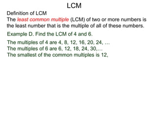 Definition of LCM
The least common multiple (LCM) of two or more numbers is
the least number that is the multiple of all of these numbers.
Example D. Find the LCM of 4 and 6.
The multiples of 4 are 4, 8, 12, 16, 20, 24, …
The multiples of 6 are 6, 12, 18, 24, 30,…
The smallest of the common multiples is 12,
LCM
 