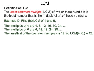 Definition of LCM
The least common multiple (LCM) of two or more numbers is
the least number that is the multiple of all of these numbers.
Example D. Find the LCM of 4 and 6.
The multiples of 4 are 4, 8, 12, 16, 20, 24, …
The multiples of 6 are 6, 12, 18, 24, 30,…
The smallest of the common multiples is 12, so LCM{4, 6 } = 12.
LCM
 