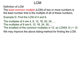 Definition of LCM
The least common multiple (LCM) of two or more numbers is
the least number that is the multiple of all of these numbers.
Example D. Find the LCM of 4 and 6.
The multiples of 4 are 4, 8, 12, 16, 20, 24, …
The multiples of 6 are 6, 12, 18, 24, 30,…
The smallest of the common multiples is 12, so LCM{4, 6 } = 12.
We may improve the above listing-method for finding the LCM.
LCM
 
