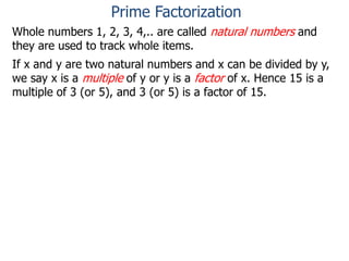 Whole numbers 1, 2, 3, 4,.. are called natural numbers and
they are used to track whole items.
If x and y are two natural numbers and x can be divided by y,
we say x is a multiple of y or y is a factor of x. Hence 15 is a
multiple of 3 (or 5), and 3 (or 5) is a factor of 15.
Prime Factorization
 