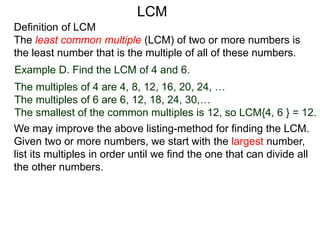 Definition of LCM
The least common multiple (LCM) of two or more numbers is
the least number that is the multiple of all of these numbers.
Example D. Find the LCM of 4 and 6.
The multiples of 4 are 4, 8, 12, 16, 20, 24, …
The multiples of 6 are 6, 12, 18, 24, 30,…
The smallest of the common multiples is 12, so LCM{4, 6 } = 12.
We may improve the above listing-method for finding the LCM.
Given two or more numbers, we start with the largest number,
list its multiples in order until we find the one that can divide all
the other numbers.
LCM
 
