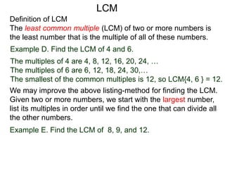 Definition of LCM
The least common multiple (LCM) of two or more numbers is
the least number that is the multiple of all of these numbers.
Example D. Find the LCM of 4 and 6.
The multiples of 4 are 4, 8, 12, 16, 20, 24, …
The multiples of 6 are 6, 12, 18, 24, 30,…
The smallest of the common multiples is 12, so LCM{4, 6 } = 12.
Example E. Find the LCM of 8, 9, and 12.
We may improve the above listing-method for finding the LCM.
Given two or more numbers, we start with the largest number,
list its multiples in order until we find the one that can divide all
the other numbers.
LCM
 