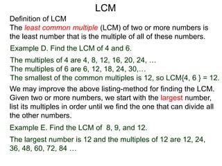 Definition of LCM
The least common multiple (LCM) of two or more numbers is
the least number that is the multiple of all of these numbers.
Example D. Find the LCM of 4 and 6.
The multiples of 4 are 4, 8, 12, 16, 20, 24, …
The multiples of 6 are 6, 12, 18, 24, 30,…
The smallest of the common multiples is 12, so LCM{4, 6 } = 12.
Example E. Find the LCM of 8, 9, and 12.
The largest number is 12 and the multiples of 12 are 12, 24,
36, 48, 60, 72, 84 …
We may improve the above listing-method for finding the LCM.
Given two or more numbers, we start with the largest number,
list its multiples in order until we find the one that can divide all
the other numbers.
LCM
 