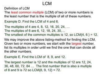 Definition of LCM
The least common multiple (LCM) of two or more numbers is
the least number that is the multiple of all of these numbers.
Example D. Find the LCM of 4 and 6.
The multiples of 4 are 4, 8, 12, 16, 20, 24, …
The multiples of 6 are 6, 12, 18, 24, 30,…
The smallest of the common multiples is 12, so LCM{4, 6 } = 12.
Example E. Find the LCM of 8, 9, and 12.
The largest number is 12 and the multiples of 12 are 12, 24,
36, 48, 60, 72, 84 … The first number that is also a multiple
of 8 and 9 is 72 so LCM{8, 9, 12} = 72.
We may improve the above listing-method for finding the LCM.
Given two or more numbers, we start with the largest number,
list its multiples in order until we find the one that can divide all
the other numbers.
LCM
 