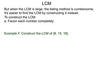 To construct the LCM:
a. Factor each number completely
Example F. Construct the LCM of {8, 15, 18}.
But when the LCM is large, the listing method is cumbersome.
It's easier to find the LCM by constructing it instead.
LCM
 