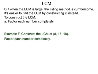 To construct the LCM:
a. Factor each number completely
Example F. Construct the LCM of {8, 15, 18}.
Factor each number completely,
But when the LCM is large, the listing method is cumbersome.
It's easier to find the LCM by constructing it instead.
LCM
 