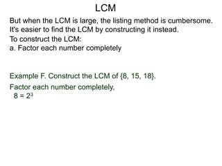 To construct the LCM:
a. Factor each number completely
Example F. Construct the LCM of {8, 15, 18}.
Factor each number completely,
8 = 23
But when the LCM is large, the listing method is cumbersome.
It's easier to find the LCM by constructing it instead.
LCM
 
