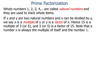 Whole numbers 1, 2, 3, 4,.. are called natural numbers and
they are used to track whole items.
If x and y are two natural numbers and x can be divided by y,
we say x is a multiple of y or y is a factor of x. Hence 15 is a
multiple of 3 (or 5), and 3 (or 5) is a factor of 15. Note that a
number x is always the multiple of itself and the number 1.
Prime Factorization
 