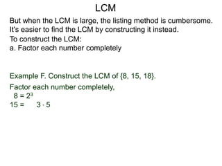 To construct the LCM:
a. Factor each number completely
Example F. Construct the LCM of {8, 15, 18}.
Factor each number completely,
8 = 23
15 = 3 * 5
But when the LCM is large, the listing method is cumbersome.
It's easier to find the LCM by constructing it instead.
LCM
 