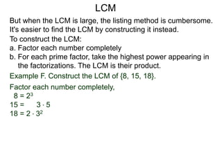 To construct the LCM:
a. Factor each number completely
b. For each prime factor, take the highest power appearing in
the factorizations. The LCM is their product.
Example F. Construct the LCM of {8, 15, 18}.
Factor each number completely,
8 = 23
15 = 3 * 5
18 = 2 * 32
But when the LCM is large, the listing method is cumbersome.
It's easier to find the LCM by constructing it instead.
LCM
 