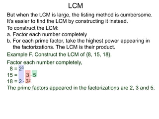 To construct the LCM:
a. Factor each number completely
b. For each prime factor, take the highest power appearing in
the factorizations. The LCM is their product.
But when the LCM is large, the listing method is cumbersome.
It's easier to find the LCM by constructing it instead.
Example F. Construct the LCM of {8, 15, 18}.
Factor each number completely,
8 = 23
15 = 3 * 5
18 = 2 * 32
The prime factors appeared in the factorizations are 2, 3 and 5.
LCM
 