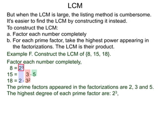 To construct the LCM:
a. Factor each number completely
b. For each prime factor, take the highest power appearing in
the factorizations. The LCM is their product.
But when the LCM is large, the listing method is cumbersome.
It's easier to find the LCM by constructing it instead.
Example F. Construct the LCM of {8, 15, 18}.
Factor each number completely,
8 = 23
15 = 3 * 5
18 = 2 * 32
The prime factors appeared in the factorizations are 2, 3 and 5.
The highest degree of each prime factor are: 23,
LCM
 