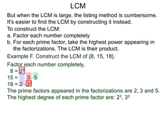 To construct the LCM:
a. Factor each number completely
b. For each prime factor, take the highest power appearing in
the factorizations. The LCM is their product.
But when the LCM is large, the listing method is cumbersome.
It's easier to find the LCM by constructing it instead.
Example F. Construct the LCM of {8, 15, 18}.
Factor each number completely,
8 = 23
15 = 3 * 5
18 = 2 * 32
The prime factors appeared in the factorizations are 2, 3 and 5.
The highest degree of each prime factor are: 23, 32
LCM
 