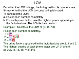 To construct the LCM:
a. Factor each number completely
b. For each prime factor, take the highest power appearing in
the factorizations. The LCM is their product.
But when the LCM is large, the listing method is cumbersome.
It's easier to find the LCM by constructing it instead.
Example F. Construct the LCM of {8, 15, 18}.
Factor each number completely,
8 = 23
15 = 3 * 5
18 = 2 * 32
The prime factors appeared in the factorizations are 2, 3 and 5.
The highest degree of each prime factor are: 23, 32 and 5,
so LCM{8, 15, 18} = 23*32*5
LCM
 