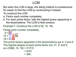 To construct the LCM:
a. Factor each number completely
b. For each prime factor, take the highest power appearing in
the factorizations. The LCM is their product.
But when the LCM is large, the listing method is cumbersome.
It's easier to find the LCM by constructing it instead.
LCM
Example F. Construct the LCM of {8, 15, 18}.
Factor each number completely,
8 = 23
15 = 3 * 5
18 = 2 * 32
The prime factors appeared in the factorizations are 2, 3 and 5.
The highest degree of each prime factor are: 23, 32 and 5,
so LCM{8, 15, 18} = 23*32*5
= 8*9*5
= 360.
 