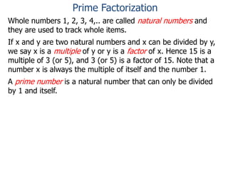 Whole numbers 1, 2, 3, 4,.. are called natural numbers and
they are used to track whole items.
If x and y are two natural numbers and x can be divided by y,
we say x is a multiple of y or y is a factor of x. Hence 15 is a
multiple of 3 (or 5), and 3 (or 5) is a factor of 15. Note that a
number x is always the multiple of itself and the number 1.
A prime number is a natural number that can only be divided
by 1 and itself.
Prime Factorization
 