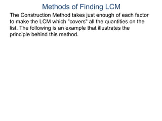 The Construction Method takes just enough of each factor
to make the LCM which "covers" all the quantities on the
list. The following is an example that illustrates the
principle behind this method.
Methods of Finding LCM
 