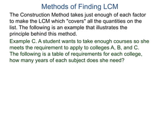 Methods of Finding LCM
The Construction Method takes just enough of each factor
to make the LCM which "covers" all the quantities on the
list. The following is an example that illustrates the
principle behind this method.
Example C. A student wants to take enough courses so she
meets the requirement to apply to colleges A, B, and C.
The following is a table of requirements for each college,
how many years of each subject does she need?
 