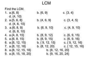 LCM
Find the LCM.
1. a.{6, 8} b. {6, 9} c. {3, 4}
d. {4, 10}
2. a.{5, 6, 8} b. {4, 6, 9} c. {3, 4, 5}
d. {4, 6, 10}
3. a.{6, 8, 9} b. {6, 9, 10} c. {4, 9, 10}
d. {6, 8, 10}
4. a.{4, 8, 15} b. {8, 9, 12} c. {6, 9, 15}
5. a.{6, 8, 15} b. {8, 9, 15} c. {6, 9, 16}
6. a.{8, 12, 15} b. { 9, 12, 15} c. { 9, 12, 16}
7. a.{8, 12, 18} b. {8, 12, 20} c. { 12, 15, 16}
8. a.{8, 12, 15, 18} b. {8, 12, 16, 20}
9. a.{8, 15, 18, 20} b. {9, 16, 20, 24}
 