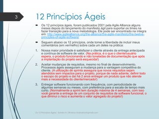 12 Princípios Ágeis
 Os 12 princípios ágeis, foram publicados 2001 pela Agile Alliance alguns
meses depois do lançamento do manifesto ágil para suportar os times na
fazer transição para a nova metodologia. Ele pode ser encontrado na íntegra
em: http://www.agilealliance.org/the-alliance/the-agile-manifesto/the-twelve-
principles-of-agile-software/
 Seguem abaixo os 12 princípios, onde tomei a liberdade de incluir meus
comentários (em vermelho) sobre cada um deles na prática:
1. Nossa maior prioridade é satisfazer o cliente através da entrega antecipada
e contínua de software de valor. (Na prática, é o que o cliente/usuário
espera, o produto funcionando e não toneladas de documentação que após
a implantação do projeto será esquecida!)
2. Aceitar mudanças de requisitos, mesmo no final de desenvolvimento.
Processos ágeis asseguram a mudança para a vantagem competitiva do
cliente. (A utilização de sprints assegura que novos requisitos sejam
atendidos sem impactos para o projeto, porque de nada adiante, definir todo
o escopo do projeto e daí há 2 anos entregar um produto que não atende
mais a necessidade do cliente/mercado!)
3. Entregar software funcionando com frequência, com periodicidade de
algumas semanas ou meses, com preferência para a escala de tempo mais
curto. (Normalmente a sprint tem duração máxima de 4 semanas, com isso
você garante a entrega de um conjunto de requisitos de software funcional, o
que diminui o risco e aumenta o valor agregado do projeto!)
3
Os 12 Princípios Ágeis/ Sandro H. Oliveira/ sholiveiras@gmail.com
 