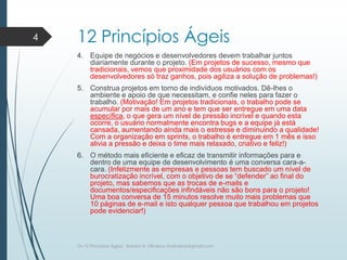 12 Princípios Ágeis
4. Equipe de negócios e desenvolvedores devem trabalhar juntos
diariamente durante o projeto. (Em projetos de sucesso, mesmo que
tradicionais, vemos que proximidade dos usuários com os
desenvolvedores só traz ganhos, pois agiliza a solução de problemas!)
5. Construa projetos em torno de indivíduos motivados. Dê-lhes o
ambiente e apoio de que necessitam, e confie neles para fazer o
trabalho. (Motivação! Em projetos tradicionais, o trabalho pode se
acumular por mais de um ano e tem que ser entregue em uma data
específica, o que gera um nível de pressão incrível e quando esta
ocorre, o usuário normalmente encontra bugs e a equipe já está
cansada, aumentando ainda mais o estresse e diminuindo a qualidade!
Com a organização em sprints, o trabalho é entregue em 1 mês e isso
alivia a pressão e deixa o time mais relaxado, criativo e feliz!)
6. O método mais eficiente e eficaz de transmitir informações para e
dentro de uma equipe de desenvolvimento é uma conversa cara-a-
cara. (Infelizmente as empresas e pessoas tem buscado um nível de
burocratização incrível, com o objetivo de se “defender” ao final do
projeto, mas sabemos que as trocas de e-mails e
documentos/especificações infindáveis não são bons para o projeto!
Uma boa conversa de 15 minutos resolve muito mais problemas que
10 páginas de e-mail e isto qualquer pessoa que trabalhou em projetos
pode evidenciar!)
4
Os 12 Princípios Ágeis/ Sandro H. Oliveira/ sholiveiras@gmail.com
 