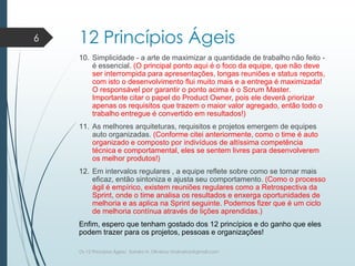 12 Princípios Ágeis
10. Simplicidade - a arte de maximizar a quantidade de trabalho não feito -
é essencial. (O principal ponto aqui é o foco da equipe, que não deve
ser interrompida para apresentações, longas reuniões e status reports,
com isto o desenvolvimento flui muito mais e a entrega é maximizada!
O responsável por garantir o ponto acima é o Scrum Master.
Importante citar o papel do Product Owner, pois ele deverá priorizar
apenas os requisitos que trazem o maior valor agregado, então todo o
trabalho entregue é convertido em resultados!)
11. As melhores arquiteturas, requisitos e projetos emergem de equipes
auto organizadas. (Conforme citei anteriormente, como o time é auto
organizado e composto por indivíduos de altíssima competência
técnica e comportamental, eles se sentem livres para desenvolverem
os melhor produtos!)
12. Em intervalos regulares , a equipe reflete sobre como se tornar mais
eficaz, então sintoniza e ajusta seu comportamento. (Como o processo
ágil é empírico, existem reuniões regulares como a Retrospectiva da
Sprint, onde o time analisa os resultados e enxerga oportunidades de
melhoria e as aplica na Sprint seguinte. Podemos fizer que é um ciclo
de melhoria contínua através de lições aprendidas.)
Enfim, espero que tenham gostado dos 12 princípios e do ganho que eles
podem trazer para os projetos, pessoas e organizações!
6
Os 12 Princípios Ágeis/ Sandro H. Oliveira/ sholiveiras@gmail.com
 