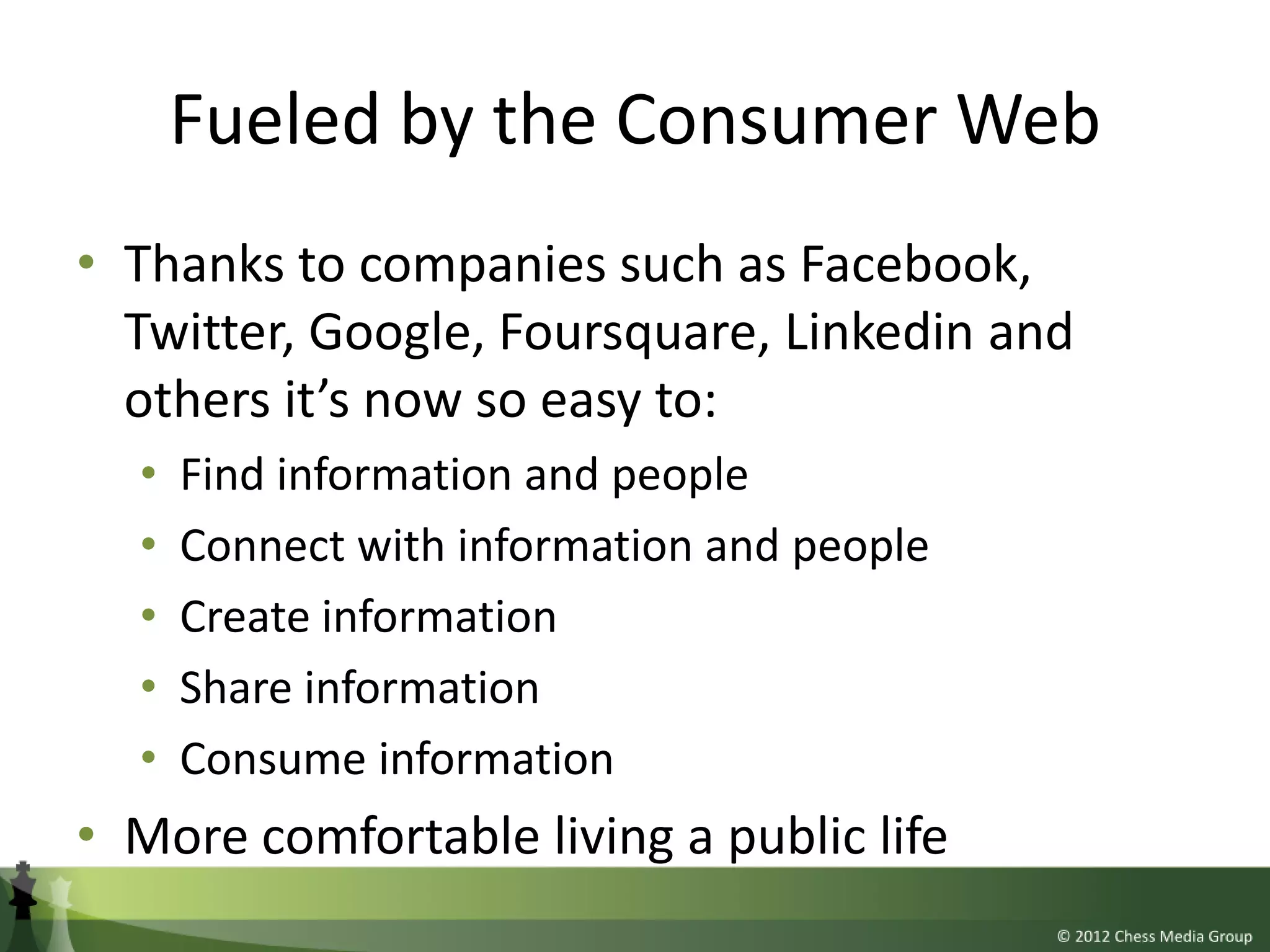 Fueled by the Consumer Web
• Thanks to companies such as Facebook,
  Twitter, Google, Foursquare, Linkedin and
  others it’s now so easy to:
  •   Find information and people
  •   Connect with information and people
  •   Create information
  •   Share information
  •   Consume information
• More comfortable living a public life
 