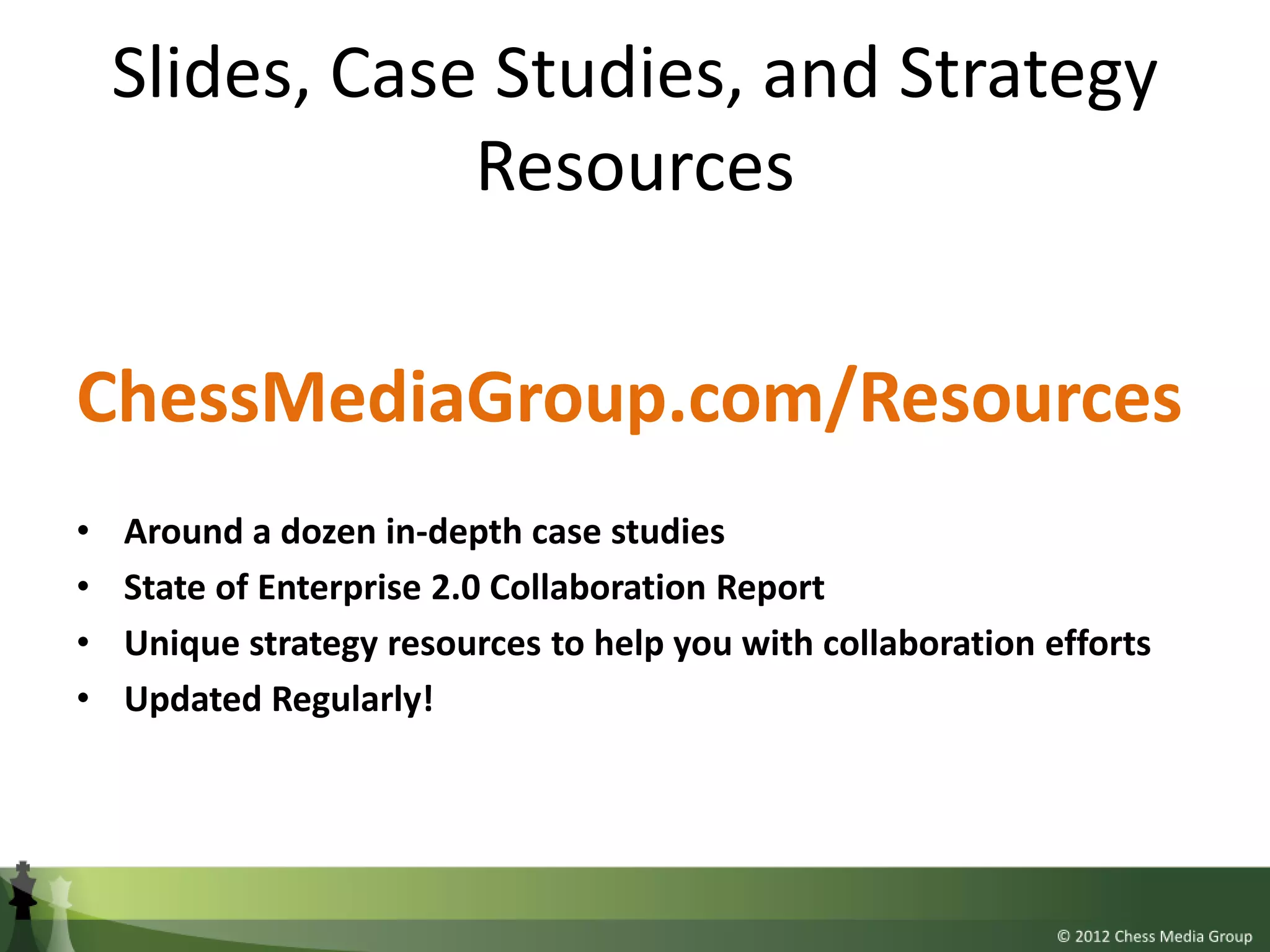 Slides, Case Studies, and Strategy
                Resources

ChessMediaGroup.com/Resources
•   Around a dozen in-depth case studies
•   State of Enterprise 2.0 Collaboration Report
•   Unique strategy resources to help you with collaboration efforts
•   Updated Regularly!
 