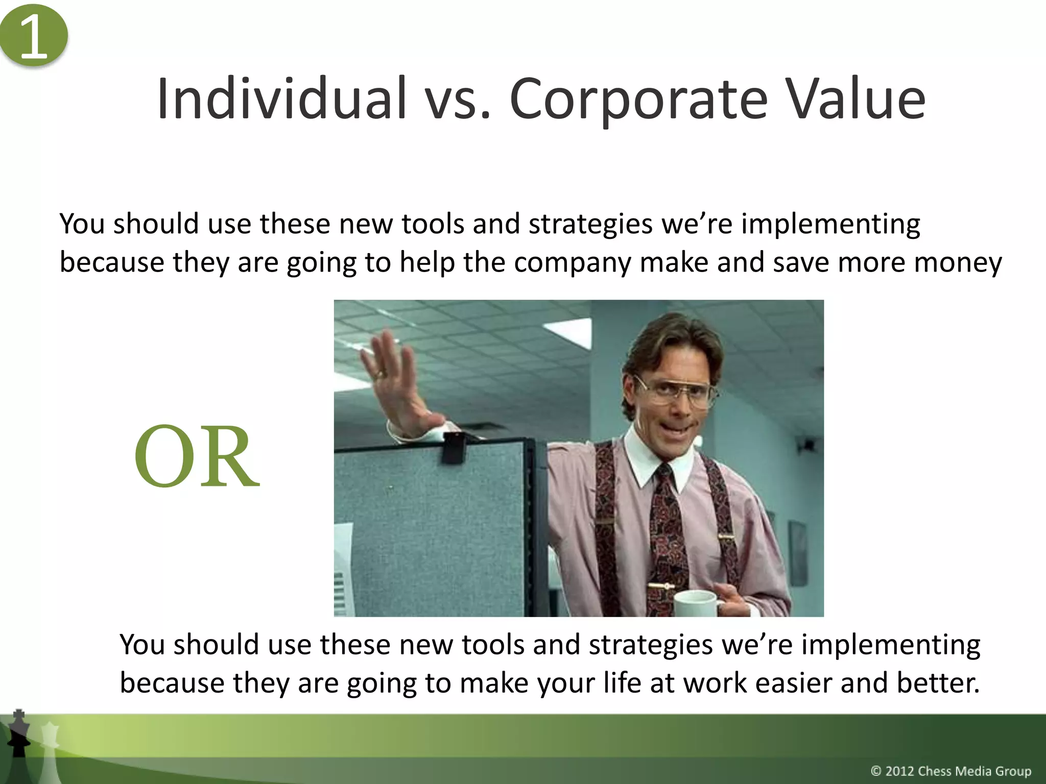 1
          Individual vs. Corporate Value
    You should use these new tools and strategies we’re implementing
    because they are going to help the company make and save more money




         OR
        You should use these new tools and strategies we’re implementing
        because they are going to make your life at work easier and better.
 