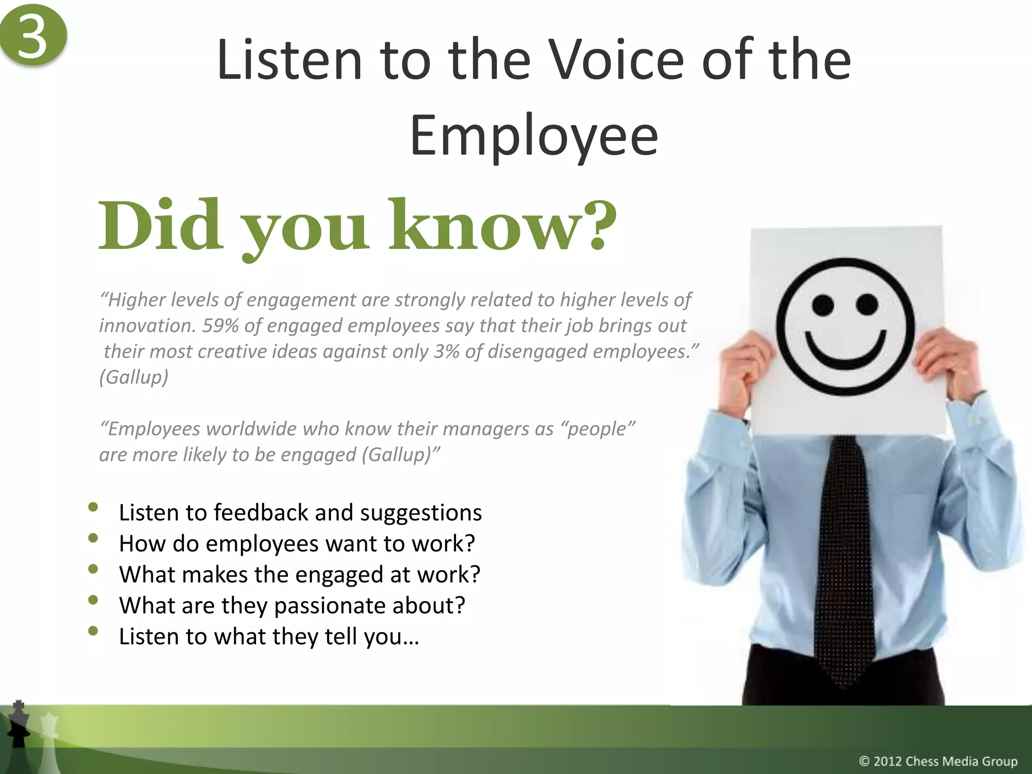 3                Listen to the Voice of the
                         Employee
    Did you know?
    “Higher levels of engagement are strongly related to higher levels of
    innovation. 59% of engaged employees say that their job brings out
     their most creative ideas against only 3% of disengaged employees.”
    (Gallup)

    “Employees worldwide who know their managers as “people”
    are more likely to be engaged (Gallup)”

    •   Listen to feedback and suggestions
    •   How do employees want to work?
    •   What makes the engaged at work?
    •   What are they passionate about?
    •   Listen to what they tell you…
 