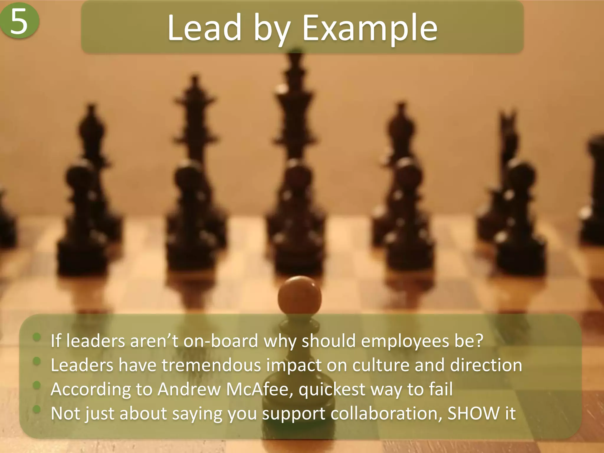 5                  Lead by Example




    • If leaders aren’t on-board why should employees be?
    • Leaders have tremendous impact on culture and direction
    • According to Andrew McAfee, quickest way to fail
    • Not just about saying you support collaboration, SHOW it
 