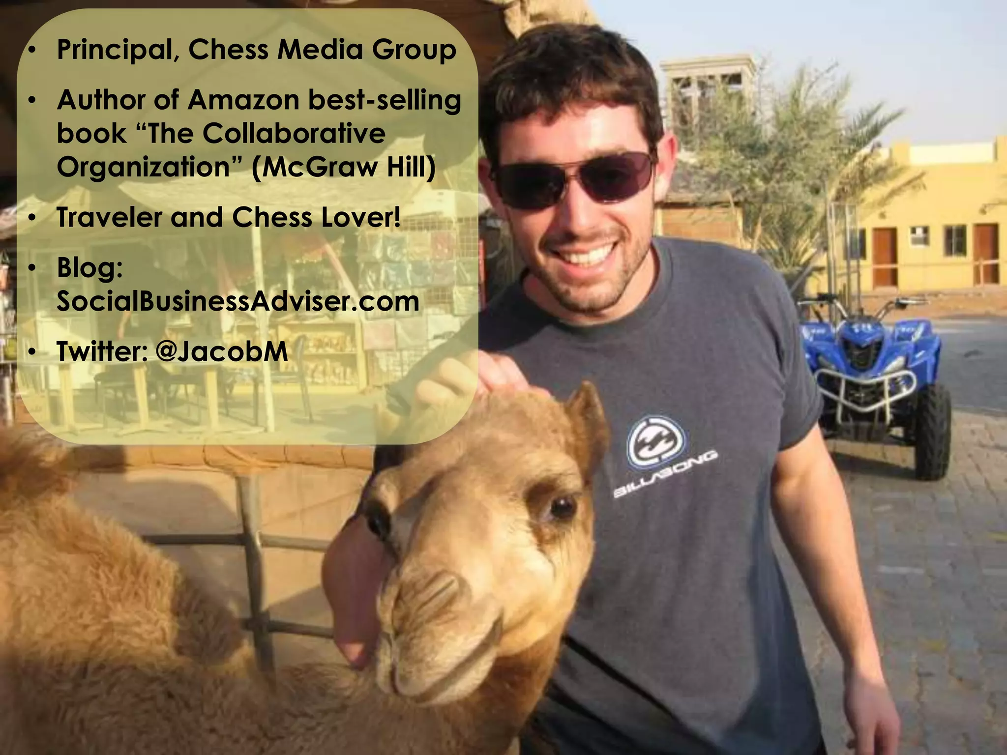 • Principal, Chess Media Group
• Author of Amazon best-selling
  book “The Collaborative
  Organization” (McGraw Hill)
• Traveler and Chess Lover!
• Blog:
  SocialBusinessAdviser.com
• Twitter: @JacobM
 