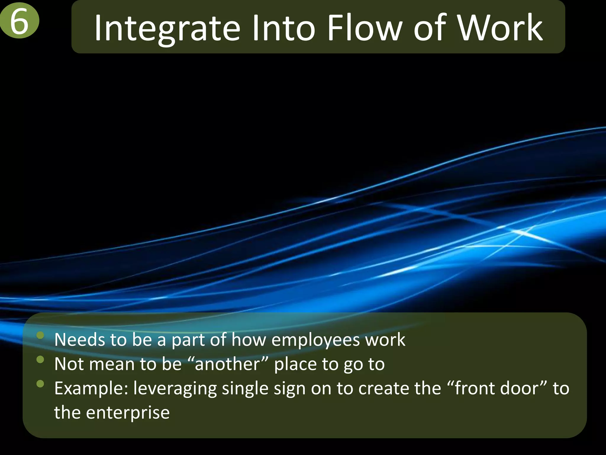 6          Integrate Into Flow of Work




    • Needs to be a part of how employees work
    • Not mean to be “another” place to go to
    • Example: leveraging single sign on to create the “front door” to
      the enterprise
 
