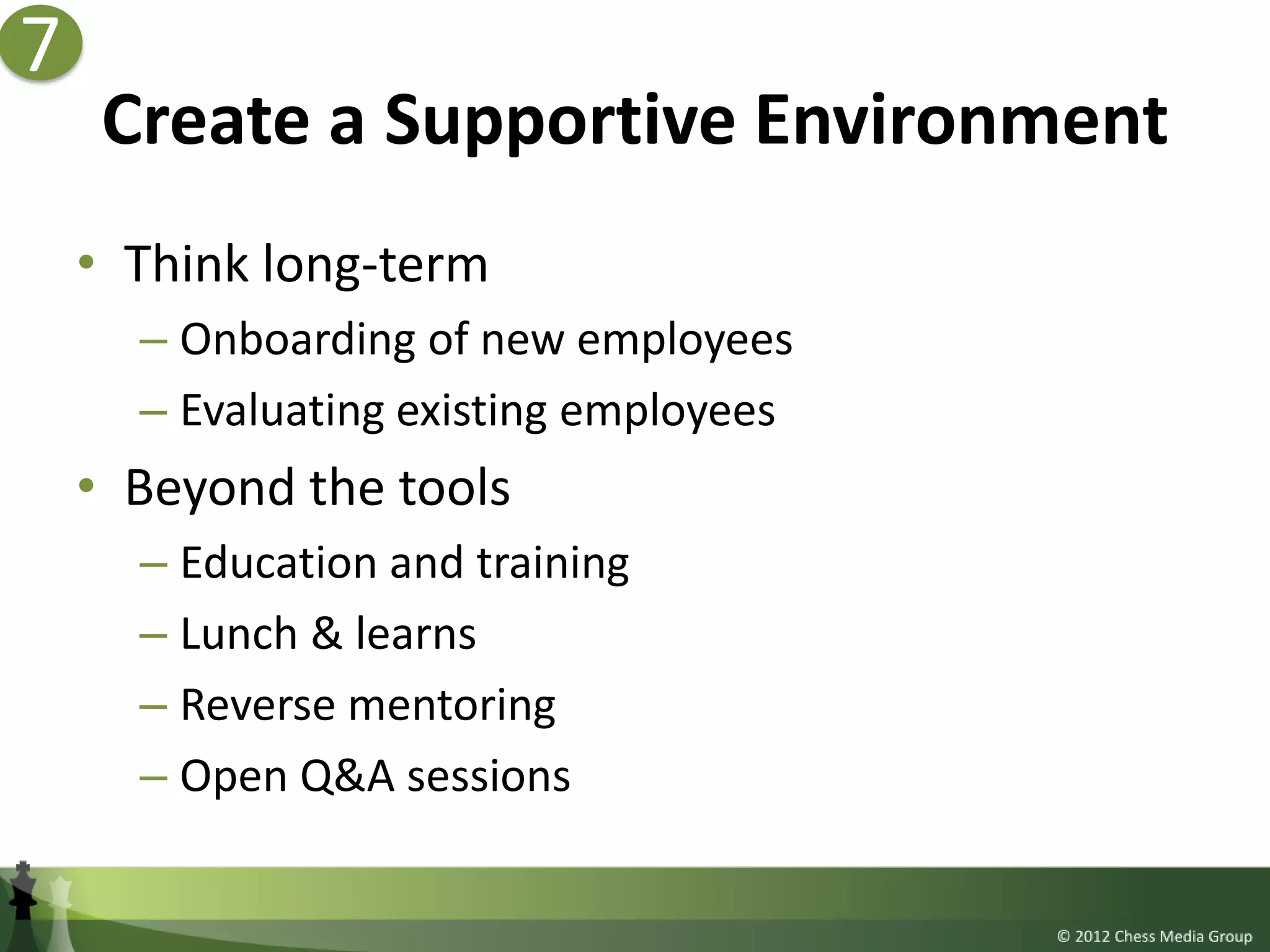7
     Create a Supportive Environment
    • Think long-term
      – Onboarding of new employees
      – Evaluating existing employees
    • Beyond the tools
      – Education and training
      – Lunch & learns
      – Reverse mentoring
      – Open Q&A sessions
 