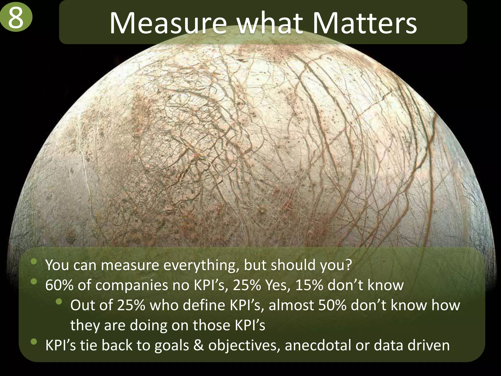 8                Measure what Matters




    • You can measure everything, but should you?
    • 60% of companies no KPI’s, 25% Yes, 15% don’t know
       • Out of 25% who define KPI’s, almost 50% don’t know how
            they are doing on those KPI’s
    •   KPI’s tie back to goals & objectives, anecdotal or data driven
 
