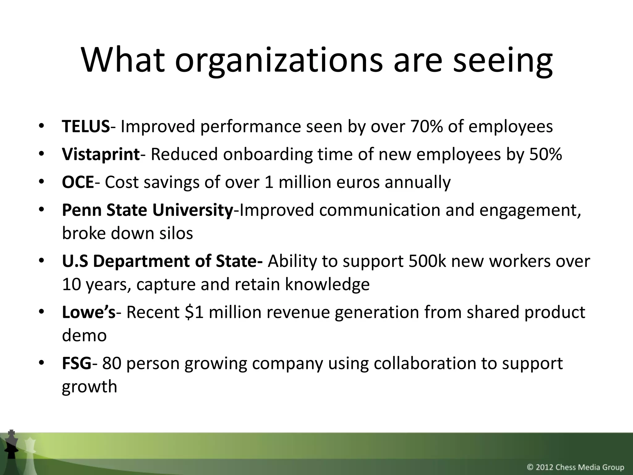 What organizations are seeing
• TELUS- Improved performance seen by over 70% of employees
• Vistaprint- Reduced onboarding time of new employees by 50%
• OCE- Cost savings of over 1 million euros annually
• Penn State University-Improved communication and engagement,
  broke down silos
• U.S Department of State- Ability to support 500k new workers over
  10 years, capture and retain knowledge
• Lowe’s- Recent $1 million revenue generation from shared product
  demo
• FSG- 80 person growing company using collaboration to support
  growth
 