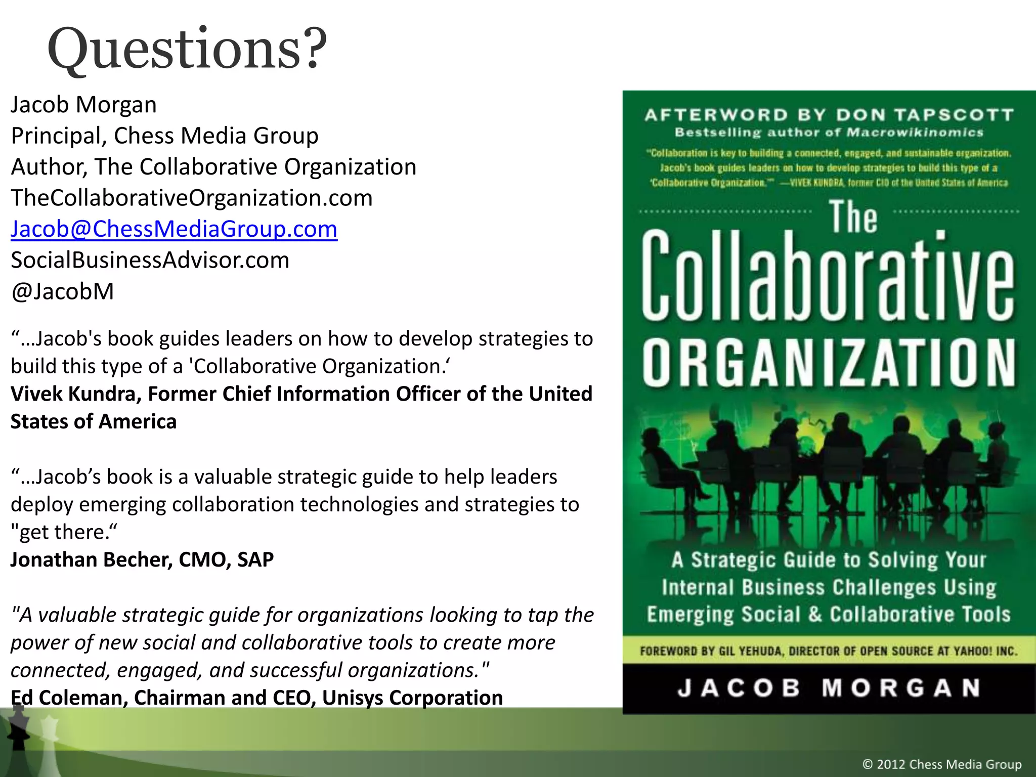 Questions?
Jacob Morgan
Principal, Chess Media Group
Author, The Collaborative Organization
TheCollaborativeOrganization.com
Jacob@ChessMediaGroup.com
SocialBusinessAdvisor.com
@JacobM
“…Jacob's book guides leaders on how to develop strategies to
build this type of a 'Collaborative Organization.‘
Vivek Kundra, Former Chief Information Officer of the United
States of America

“…Jacob’s book is a valuable strategic guide to help leaders
deploy emerging collaboration technologies and strategies to
"get there.“
Jonathan Becher, CMO, SAP

"A valuable strategic guide for organizations looking to tap the
power of new social and collaborative tools to create more
connected, engaged, and successful organizations."
Ed Coleman, Chairman and CEO, Unisys Corporation
 