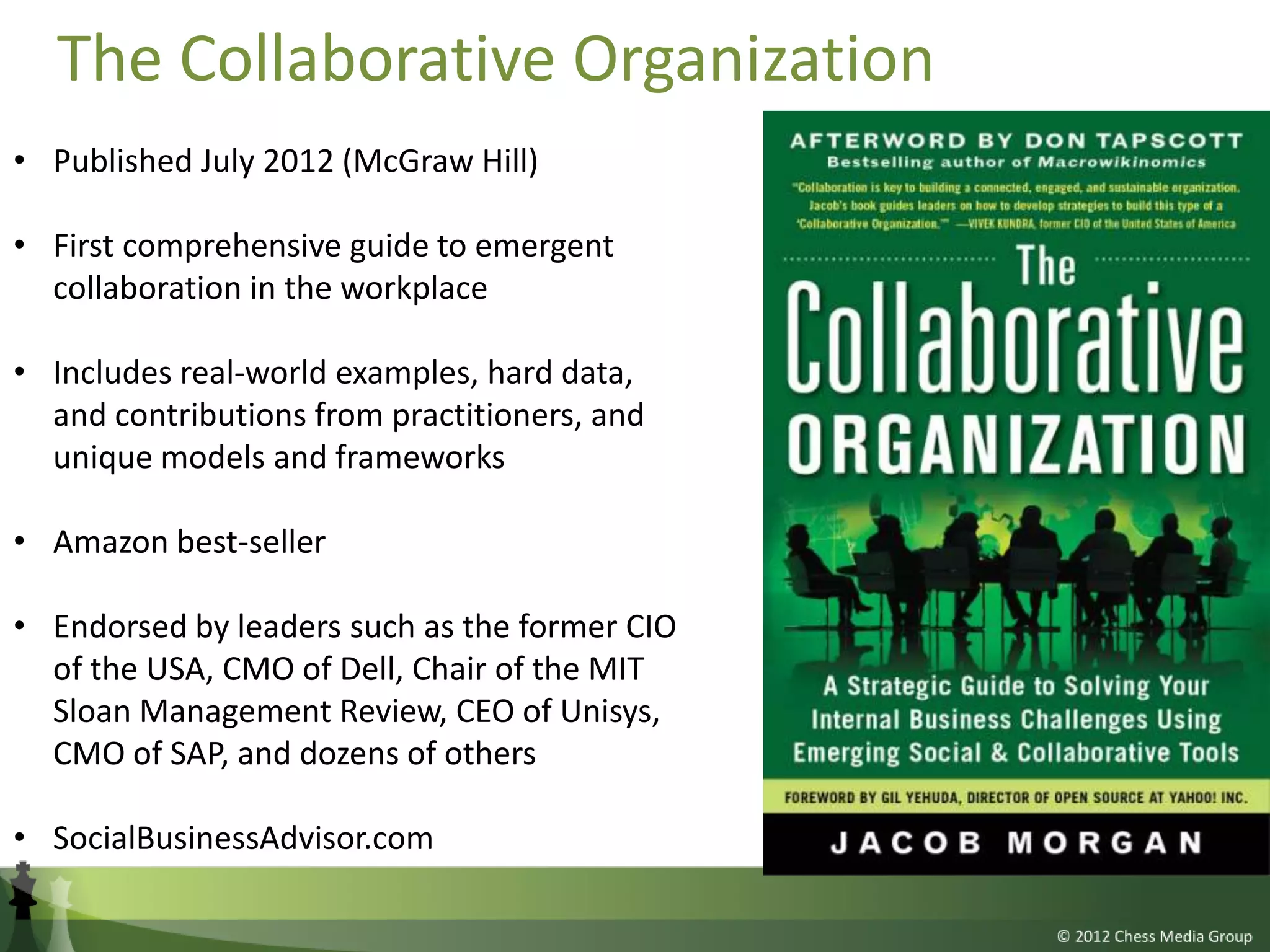 The Collaborative Organization
• Published July 2012 (McGraw Hill)

• First comprehensive guide to emergent
  collaboration in the workplace

• Includes real-world examples, hard data,
  and contributions from practitioners, and
  unique models and frameworks

• Amazon best-seller

• Endorsed by leaders such as the former CIO
  of the USA, CMO of Dell, Chair of the MIT
  Sloan Management Review, CEO of Unisys,
  CMO of SAP, and dozens of others

• SocialBusinessAdvisor.com
 
